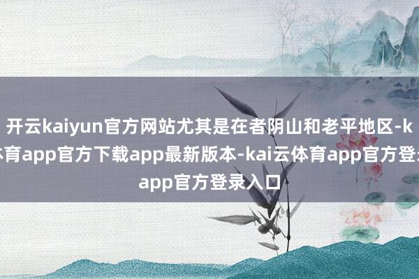 开云kaiyun官方网站尤其是在者阴山和老平地区-kai云体育app官方下载app最新版本-kai云体育app官方登录入口