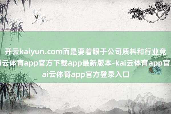 开云kaiyun.com而是要着眼于公司质料和行业竞争格局-kai云体育app官方下载app最新版本-kai云体育app官方登录入口