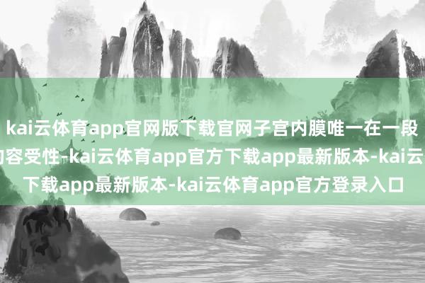 kai云体育app官网版下载官网子宫内膜唯一在一段特别技巧才具备细致的容受性-kai云体育app官方下载app最新版本-kai云体育app官方登录入口