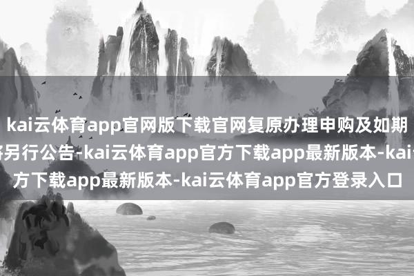 kai云体育app官网版下载官网复原办理申购及如期定额投资业务的时期将另行公告-kai云体育app官方下载app最新版本-kai云体育app官方登录入口