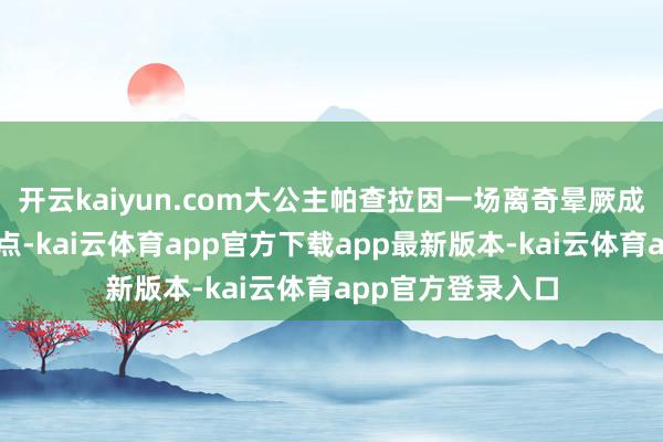 开云kaiyun.com大公主帕查拉因一场离奇晕厥成为公众暖热的焦点-kai云体育app官方下载app最新版本-kai云体育app官方登录入口