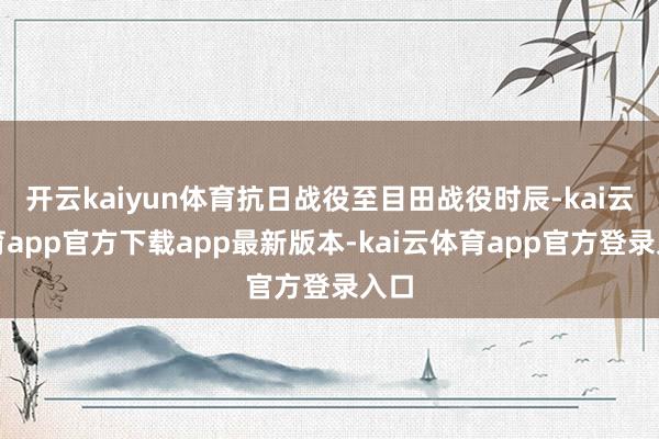 开云kaiyun体育抗日战役至目田战役时辰-kai云体育app官方下载app最新版本-kai云体育app官方登录入口