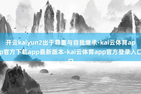 开云kaiyun2出于尊重与自我继承-kai云体育app官方下载app最新版本-kai云体育app官方登录入口
