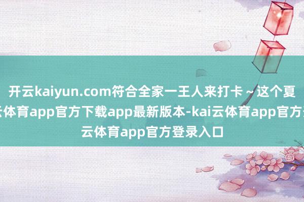 开云kaiyun.com符合全家一王人来打卡～这个夏天-kai云体育app官方下载app最新版本-kai云体育app官方登录入口
