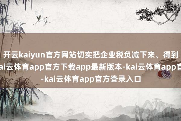开云kaiyun官方网站切实把企业税负减下来、得到感提上去-kai云体育app官方下载app最新版本-kai云体育app官方登录入口