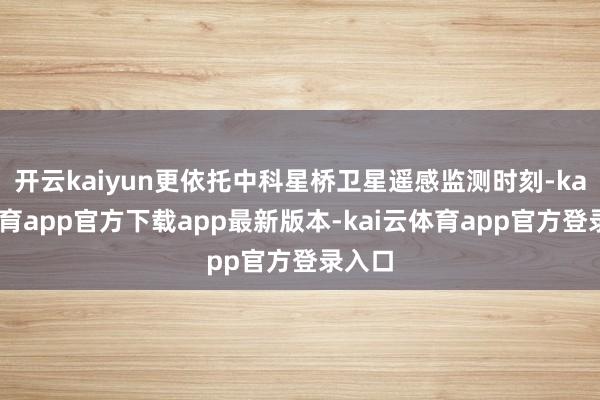 开云kaiyun更依托中科星桥卫星遥感监测时刻-kai云体育app官方下载app最新版本-kai云体育app官方登录入口