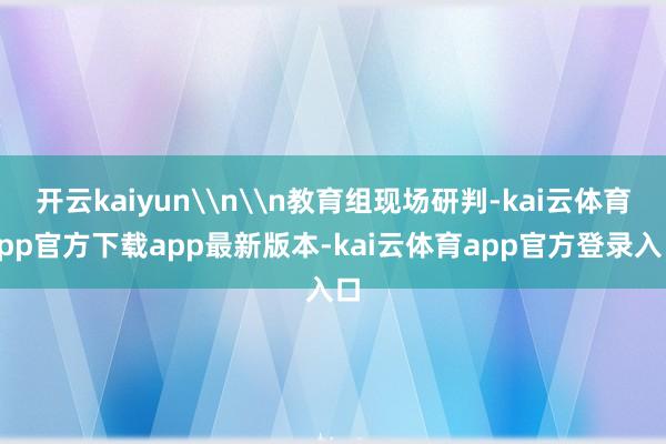 开云kaiyun\n\n教育组现场研判-kai云体育app官方下载app最新版本-kai云体育app官方登录入口