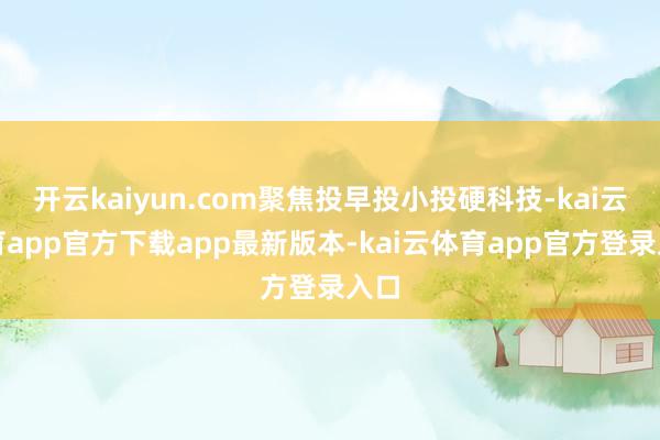 开云kaiyun.com聚焦投早投小投硬科技-kai云体育app官方下载app最新版本-kai云体育app官方登录入口