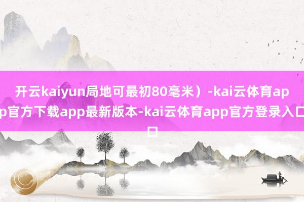 开云kaiyun局地可最初80毫米）-kai云体育app官方下载app最新版本-kai云体育app官方登录入口