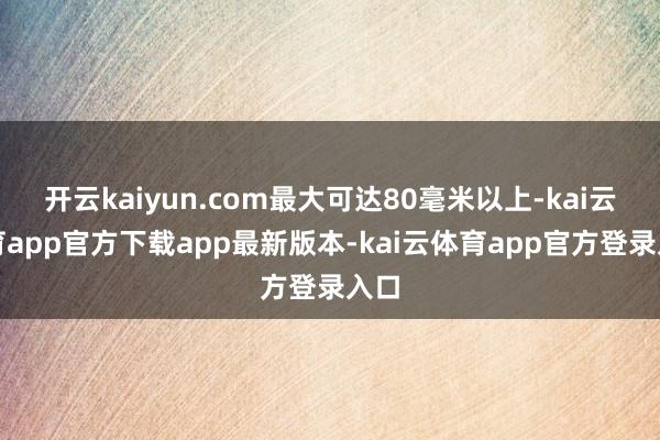 开云kaiyun.com最大可达80毫米以上-kai云体育app官方下载app最新版本-kai云体育app官方登录入口