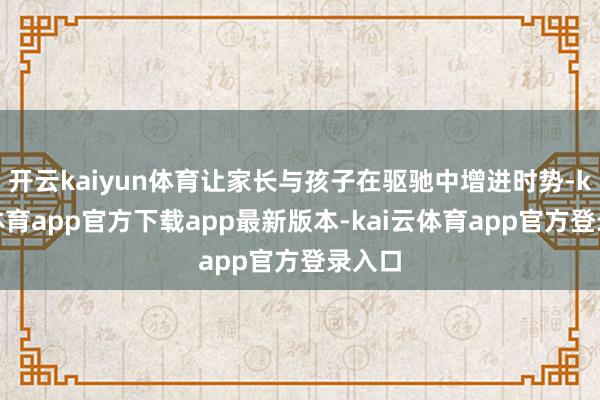开云kaiyun体育让家长与孩子在驱驰中增进时势-kai云体育app官方下载app最新版本-kai云体育app官方登录入口