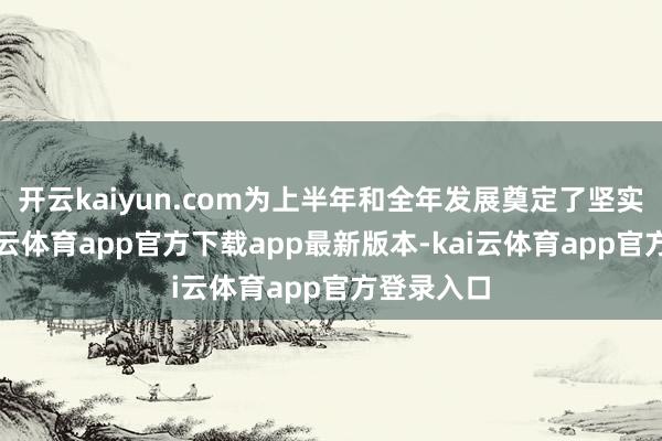开云kaiyun.com为上半年和全年发展奠定了坚实基础-kai云体育app官方下载app最新版本-kai云体育app官方登录入口
