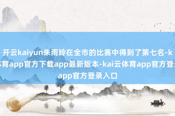 开云kaiyun朱雨玲在全市的比赛中得到了第七名-kai云体育app官方下载app最新版本-kai云体育app官方登录入口
