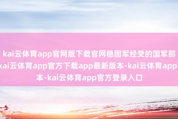kai云体育app官网版下载官网稳固军经受的国军部队要素复杂-kai云体育app官方下载app最新版本-kai云体育app官方登录入口