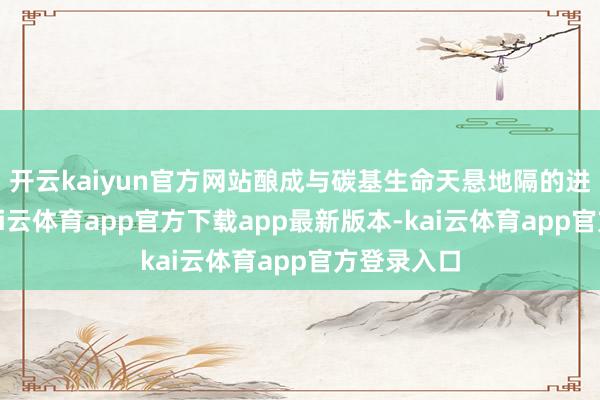 开云kaiyun官方网站酿成与碳基生命天悬地隔的进化节拍-kai云体育app官方下载app最新版本-kai云体育app官方登录入口