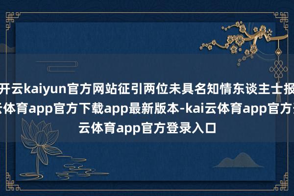 开云kaiyun官方网站征引两位未具名知情东谈主士报谈-kai云体育app官方下载app最新版本-kai云体育app官方登录入口