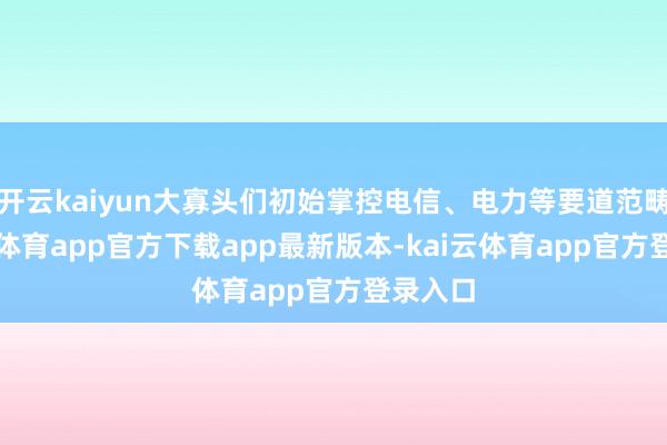 开云kaiyun大寡头们初始掌控电信、电力等要道范畴-kai云体育app官方下载app最新版本-kai云体育app官方登录入口