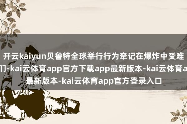 开云kaiyun贝鲁特全球举行行为牵记在爆炸中受难和受伤的东谈主们-kai云体育app官方下载app最新版本-kai云体育app官方登录入口