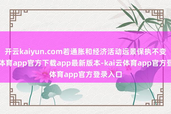 开云kaiyun.com若通胀和经济活动远景保执不变-kai云体育app官方下载app最新版本-kai云体育app官方登录入口