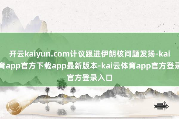 开云kaiyun.com计议跟进伊朗核问题发扬-kai云体育app官方下载app最新版本-kai云体育app官方登录入口