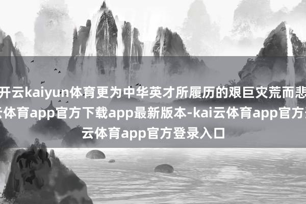开云kaiyun体育更为中华英才所履历的艰巨灾荒而悲愤-kai云体育app官方下载app最新版本-kai云体育app官方登录入口
