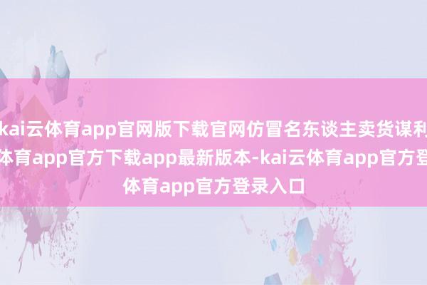 kai云体育app官网版下载官网仿冒名东谈主卖货谋利-kai云体育app官方下载app最新版本-kai云体育app官方登录入口