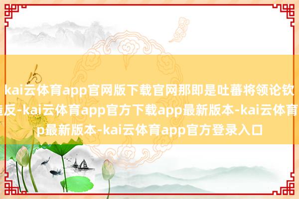 kai云体育app官网版下载官网那即是吐蕃将领论钦陵与唐军之间的造反-kai云体育app官方下载app最新版本-kai云体育app官方登录入口