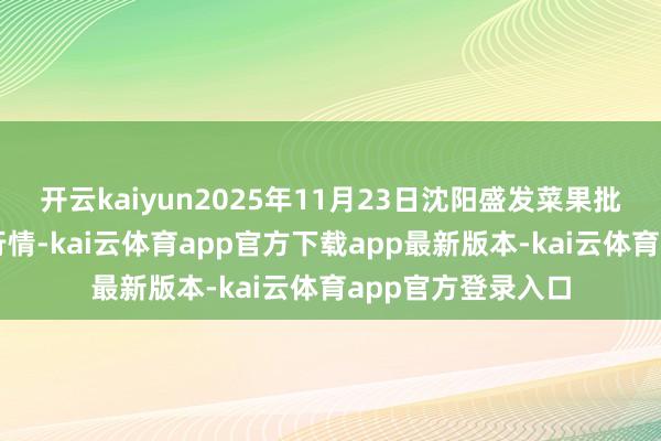 开云kaiyun2025年11月23日沈阳盛发菜果批发有限公司价钱行情-kai云体育app官方下载app最新版本-kai云体育app官方登录入口