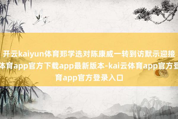 开云kaiyun体育 郑学选对陈康威一转到访默示迎接-kai云体育app官方下载app最新版本-kai云体育app官方登录入口