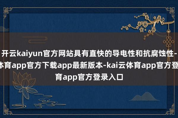 开云kaiyun官方网站具有直快的导电性和抗腐蚀性-kai云体育app官方下载app最新版本-kai云体育app官方登录入口