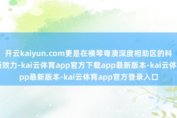 开云kaiyun.com更是在横琴粤澳深度相助区的科创泥土助长出的翻新效力-kai云体育app官方下载app最新版本-kai云体育app官方登录入口