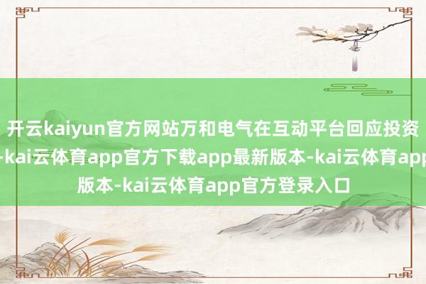 开云kaiyun官方网站万和电气在互动平台回应投资者发问时暗示-kai云体育app官方下载app最新版本-kai云体育app官方登录入口