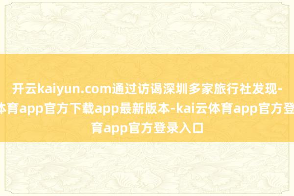 开云kaiyun.com通过访谒深圳多家旅行社发现-kai云体育app官方下载app最新版本-kai云体育app官方登录入口